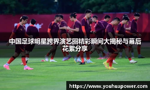 中国足球明星跨界演艺圈精彩瞬间大揭秘与幕后花絮分享